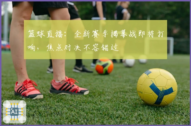 篮球直播：全新赛季揭幕战即将打响，焦点对决不容错过