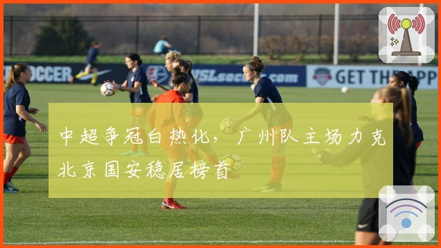 中超争冠白热化,广州队主场力克北京国安稳居榜首