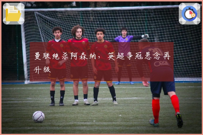 曼联绝杀阿森纳，英超争冠悬念再升级