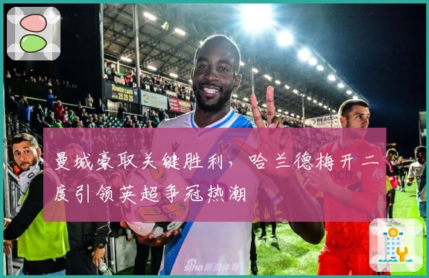 曼城豪取关键胜利，哈兰德梅开二度引领英超争冠热潮