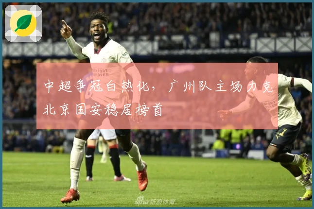中超争冠白热化，广州队主场力克北京国安稳居榜首