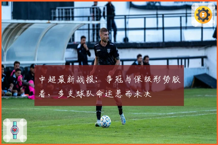 中超最新战报：争冠与保级形势胶着，多支球队命运悬而未决