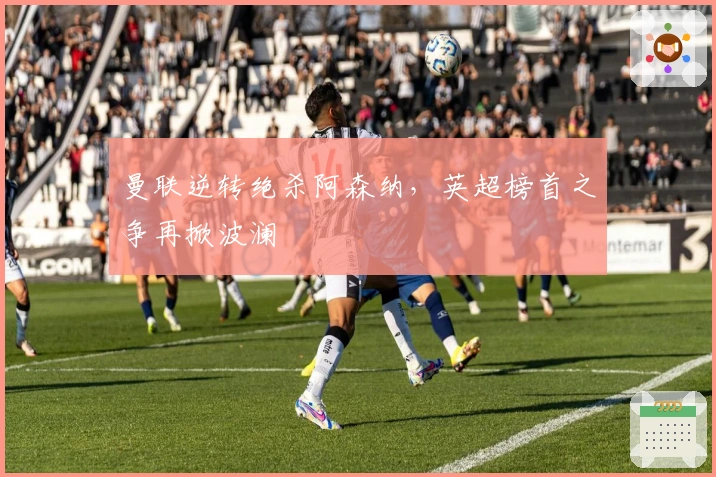 曼联逆转绝杀阿森纳,英超榜首之争再掀波澜