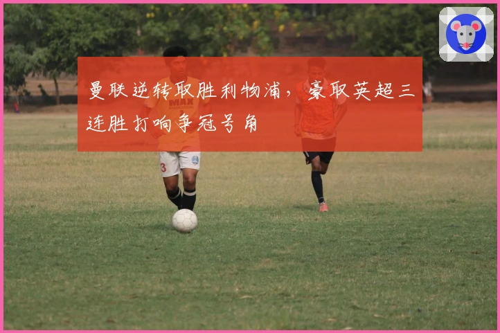 曼联逆转取胜利物浦，豪取英超三连胜打响争冠号角