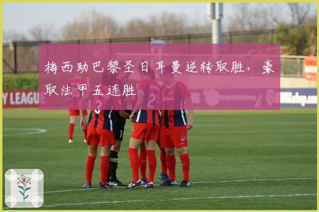 梅西助巴黎圣日耳曼逆转取胜,豪取法甲五连胜