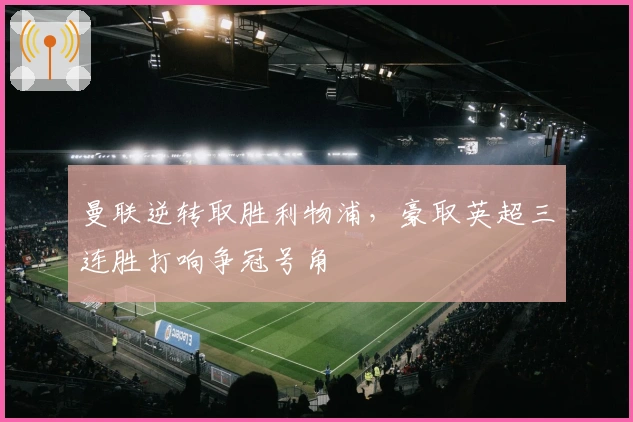 曼联逆转取胜利物浦,豪取英超三连胜打响争冠号角