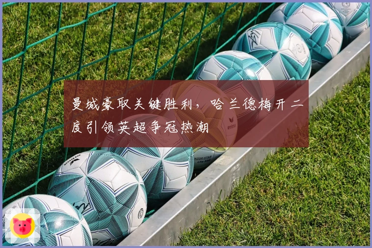 曼城豪取关键胜利，哈兰德梅开二度引领英超争冠热潮